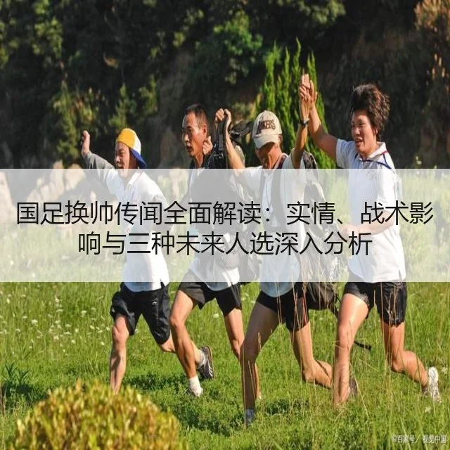国足换帅传闻全面解读：实情、战术影响与三种未来人选深入分析
