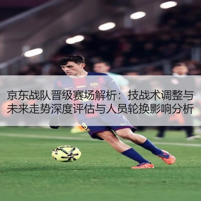 京东战队晋级赛场解析：技战术调整与未来走势深度评估与人员轮换影响分析